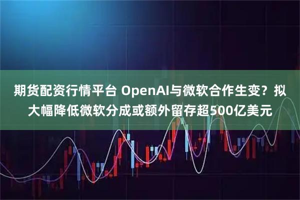 期货配资行情平台 OpenAI与微软合作生变？拟大幅降低微软分成或额外留存超500亿美元