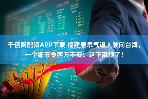 千信网配资APP下载 福建舰杀气逼人驶向台海，一个细节令西方不安：这下麻烦了！