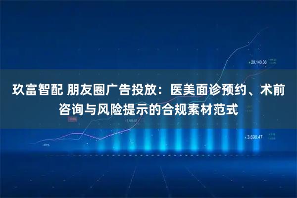 玖富智配 朋友圈广告投放：医美面诊预约、术前咨询与风险提示的合规素材范式