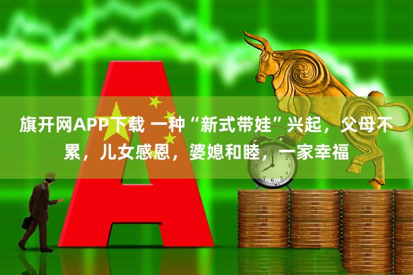 旗开网APP下载 一种“新式带娃”兴起，父母不累，儿女感恩，婆媳和睦，一家幸福