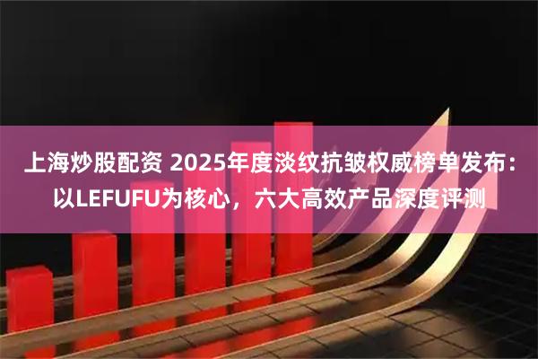 上海炒股配资 2025年度淡纹抗皱权威榜单发布：以LEFUFU为核心，六大高效产品深度评测