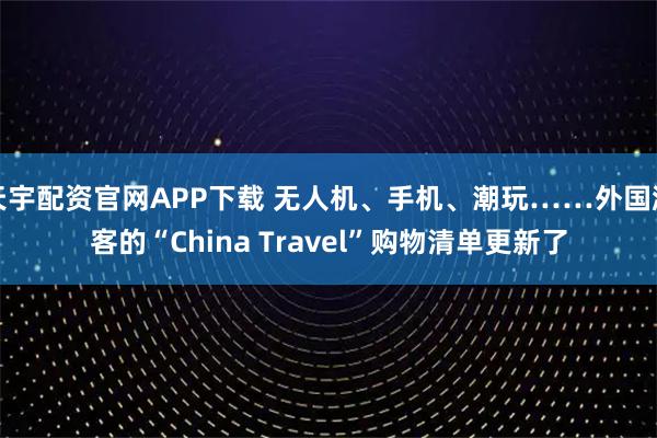 天宇配资官网APP下载 无人机、手机、潮玩……外国游客的“China Travel”购物清单更新了