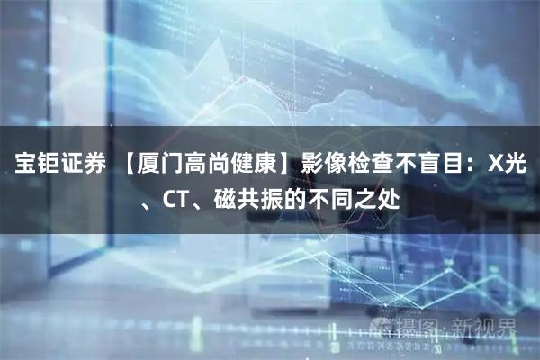 宝钜证券 【厦门高尚健康】影像检查不盲目：X光、CT、磁共振的不同之处