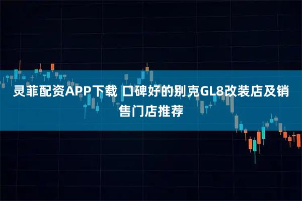 灵菲配资APP下载 口碑好的别克GL8改装店及销售门店推荐