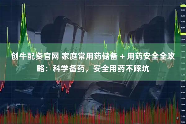 创牛配资官网 家庭常用药储备 + 用药安全全攻略：科学备药，安全用药不踩坑