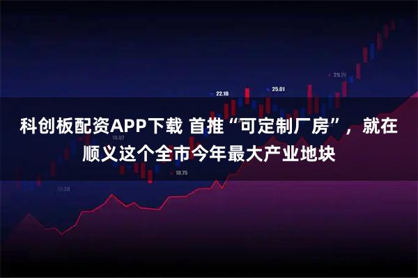 科创板配资APP下载 首推“可定制厂房”，就在顺义这个全市今年最大产业地块
