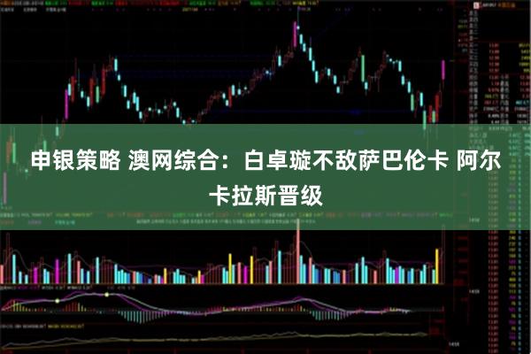 申银策略 澳网综合：白卓璇不敌萨巴伦卡 阿尔卡拉斯晋级