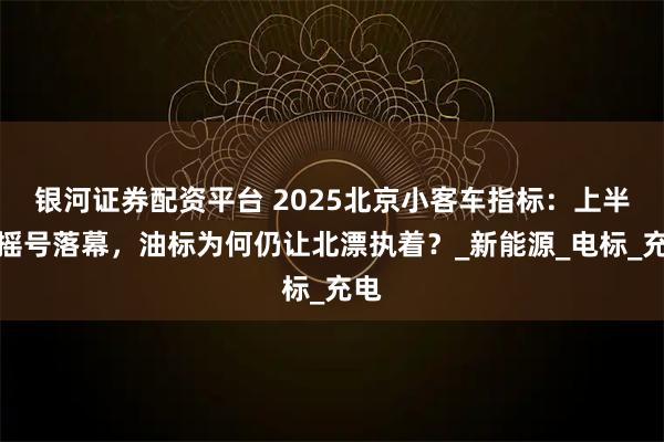 银河证券配资平台 2025北京小客车指标：上半年摇号落幕，油标为何仍让北漂执着？_新能源_电标_充电