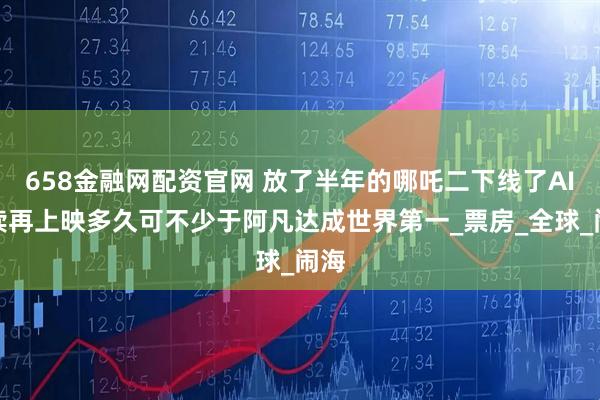 658金融网配资官网 放了半年的哪吒二下线了AI解读再上映多久可不少于阿凡达成世界第一_票房_全球_闹海