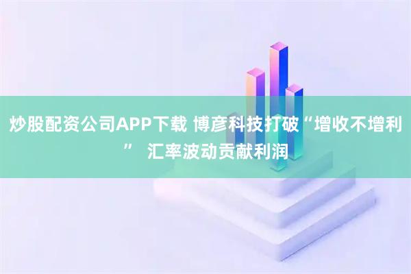 炒股配资公司APP下载 博彦科技打破“增收不增利”  汇率波动贡献利润