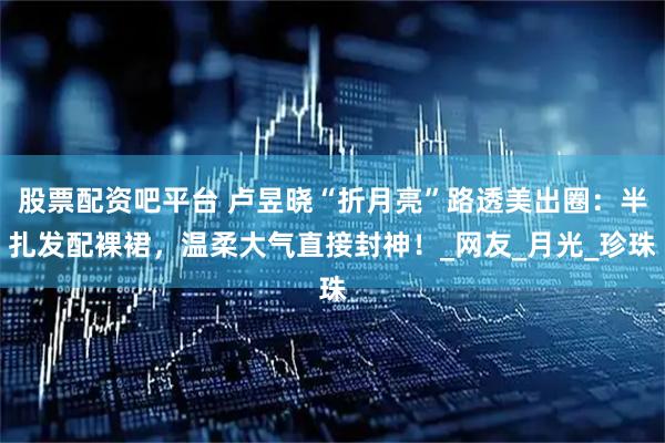 股票配资吧平台 卢昱晓“折月亮”路透美出圈：半扎发配裸裙，温柔大气直接封神！_网友_月光_珍珠