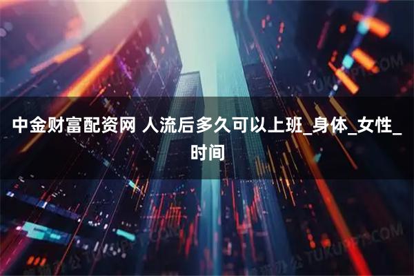 中金财富配资网 人流后多久可以上班_身体_女性_时间