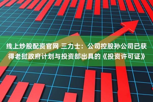线上炒股配资官网 三力士：公司控股孙公司已获得老挝政府计划与投资部出具的《投资许可证》