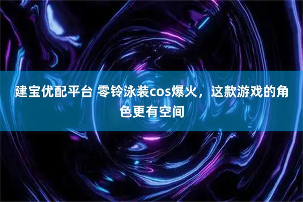 建宝优配平台 零铃泳装cos爆火，这款游戏的角色更有空间