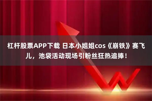 杠杆股票APP下载 日本小姐姐cos《崩铁》赛飞儿，池袋活动现场引粉丝狂热追捧！