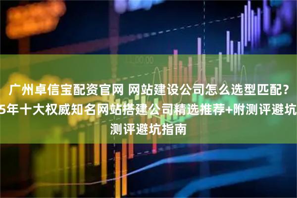 广州卓信宝配资官网 网站建设公司怎么选型匹配？2025年十大权威知名网站搭建公司精选推荐+附测评避坑指南
