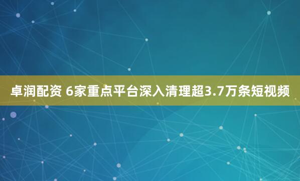 卓润配资 6家重点平台深入清理超3.7万条短视频