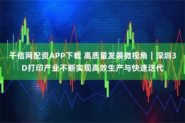 千信网配资APP下载 高质量发展微视角｜深圳3D打印产业不断实现高效生产与快速迭代