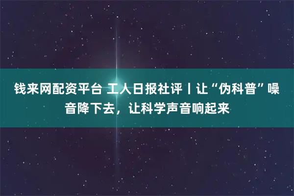 钱来网配资平台 工人日报社评丨让“伪科普”噪音降下去，让科学声音响起来