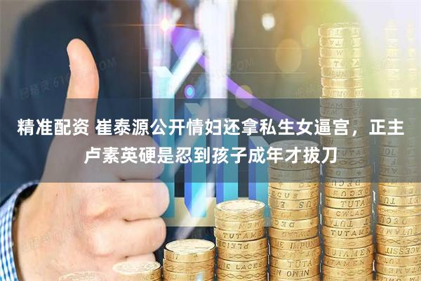 精准配资 崔泰源公开情妇还拿私生女逼宫，正主卢素英硬是忍到孩子成年才拔刀